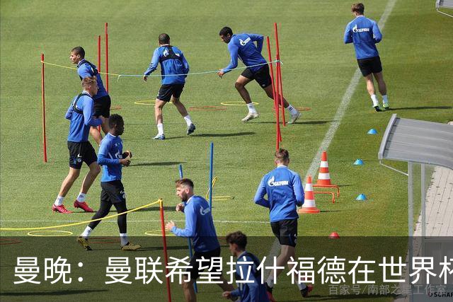 曼晚：曼联希望拉什福德在世界杯尽可能表现出色，这有助于出售他